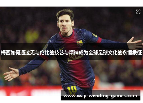 梅西如何通过无与伦比的技艺与精神成为全球足球文化的永恒象征