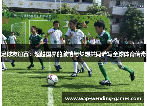 足球友谊赛：超越国界的激情与梦想共同谱写全球体育传奇
