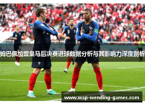 姆巴佩加盟皇马后决赛进球数据分析与其影响力深度剖析