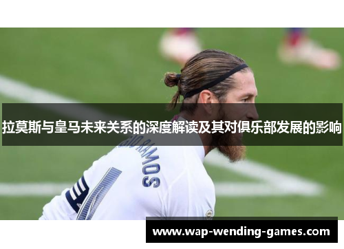 拉莫斯与皇马未来关系的深度解读及其对俱乐部发展的影响