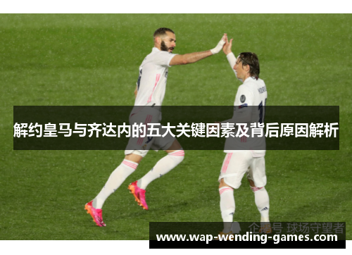 解约皇马与齐达内的五大关键因素及背后原因解析