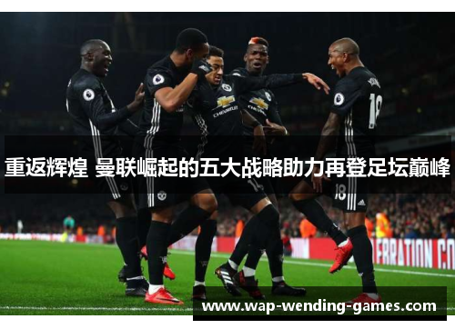 重返辉煌 曼联崛起的五大战略助力再登足坛巅峰