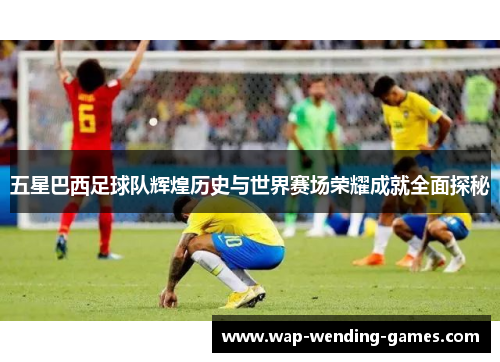 五星巴西足球队辉煌历史与世界赛场荣耀成就全面探秘