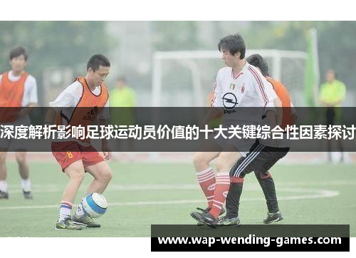 深度解析影响足球运动员价值的十大关键综合性因素探讨