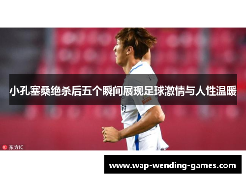 小孔塞桑绝杀后五个瞬间展现足球激情与人性温暖