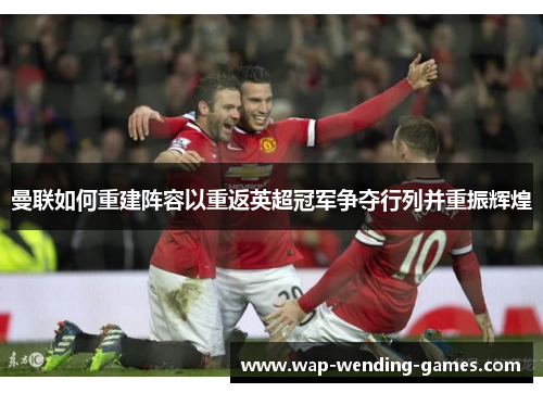 曼联如何重建阵容以重返英超冠军争夺行列并重振辉煌 曼联如何重建阵容以重返英超冠军争夺行列并重振辉煌