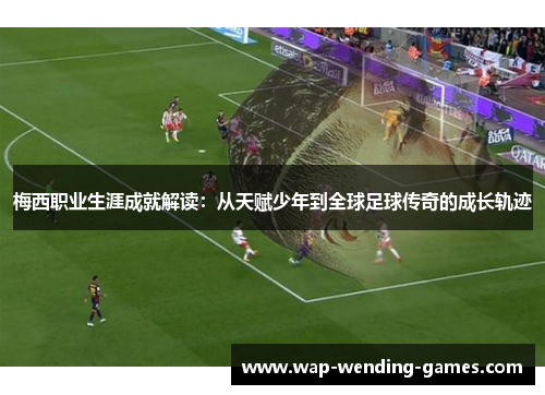 梅西职业生涯成就解读:从天赋少年到全球足球传奇的成长轨迹 梅西职业生涯成就解读:从天赋少年到全球足球传奇的成长轨迹