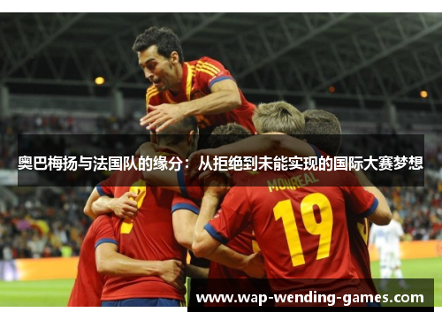 奥巴梅扬与法国队的缘分:从拒绝到未能实现的国际大赛梦想 奥巴梅扬与法国队的缘分:从拒绝到未能实现的国际大赛梦想