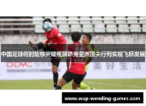 中国足球何时能够突破瓶颈跻身亚洲顶尖行列实现飞跃发展 中国足球何时能够突破瓶颈跻身亚洲顶尖行列实现飞跃发展