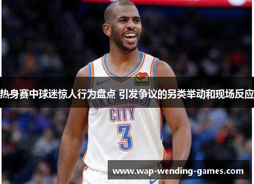 热身赛中球迷惊人行为盘点 引发争议的另类举动和现场反应