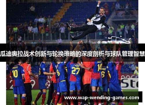 瓜迪奥拉战术创新与轮换策略的深度剖析与球队管理智慧 瓜迪奥拉战术创新与轮换策略的深度剖析与球队管理智慧