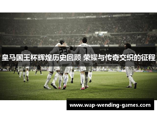 皇马国王杯辉煌历史回顾 荣耀与传奇交织的征程 皇马国王杯辉煌历史回顾 荣耀与传奇交织的征程