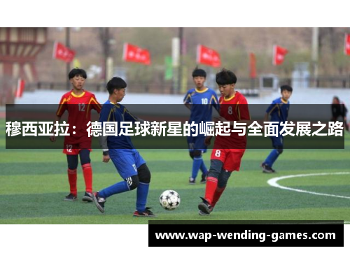 穆西亚拉:德国足球新星的崛起与全面发展之路 穆西亚拉:德国足球新星的崛起与全面发展之路