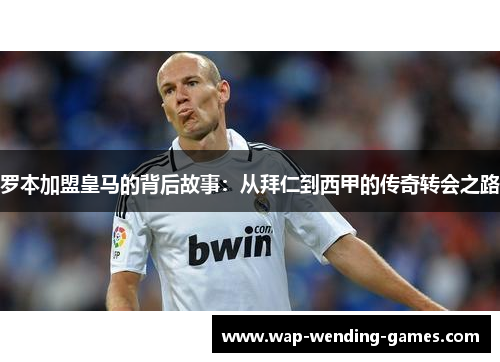 罗本加盟皇马的背后故事:从拜仁到西甲的传奇转会之路 罗本加盟皇马的背后故事:从拜仁到西甲的传奇转会之路