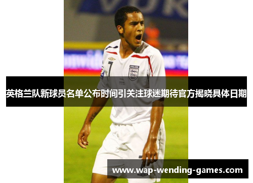 英格兰队新球员名单公布时间引关注球迷期待官方揭晓具体日期 英格兰队新球员名单公布时间引关注球迷期待官方揭晓具体日期