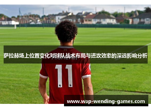 萨拉赫场上位置变化对球队战术布局与进攻效率的深远影响分析