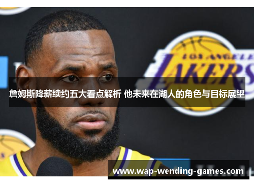 詹姆斯降薪续约五大看点解析 他未来在湖人的角色与目标展望 詹姆斯降薪续约五大看点解析 他未来在湖人的角色与目标展望