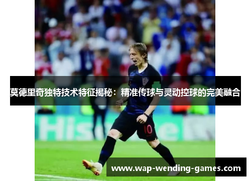 莫德里奇独特技术特征揭秘：精准传球与灵动控球的完美融合
