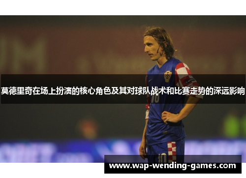 莫德里奇在场上扮演的核心角色及其对球队战术和比赛走势的深远影响