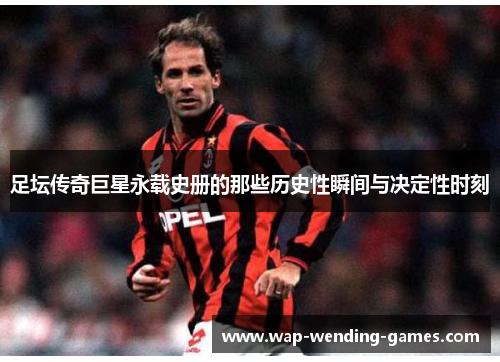 足坛传奇巨星永载史册的那些历史性瞬间与决定性时刻