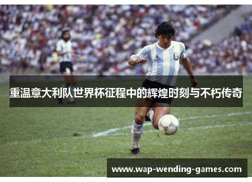 重温意大利队世界杯征程中的辉煌时刻与不朽传奇