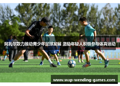 阿扎尔致力推动青少年足球发展 激励年轻人积极参与体育运动