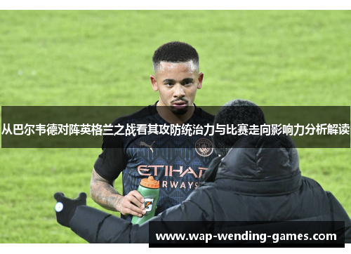 从巴尔韦德对阵英格兰之战看其攻防统治力与比赛走向影响力分析解读