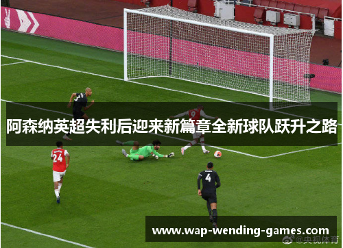 阿森纳英超失利后迎来新篇章全新球队跃升之路