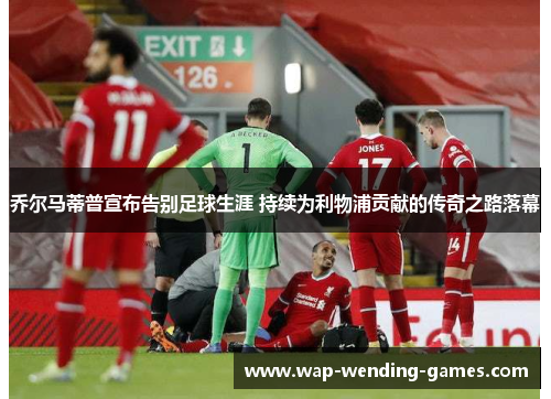 乔尔马蒂普宣布告别足球生涯 持续为利物浦贡献的传奇之路落幕