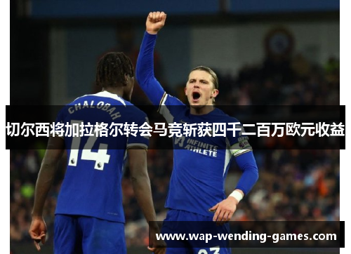 切尔西将加拉格尔转会马竞斩获四千二百万欧元收益 切尔西将加拉格尔转会马竞斩获四千二百万欧元收益